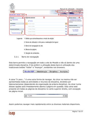 Manual de utilização – Docentes




        Legenda: 1. Botão que activa/desactiva o modo de edição.

                   2. Nome de utilizador e link para a realização de logout.

                   3. Barra de navegação do site.

                   4. Blocos da página.

                   5. Secção de conteúdos.

     3.2.1.    Barra de navegação


Esta barra permite a navegação em todo o site do Moodle e não só dentro de uma
determinada disciplina. É de preferir a utilização desta barra à utilização dos
tradicionais botões “Voltar” e “Avançar”, existentes nos browsers.




A caixa “Ir para...” é uma outra forma de navegar. Ao clicar na mesma irão ser
apresentadas todas as actividades e recursos da disciplina, divididos por
tópicos/semanas (dependendo da organização da própria disciplina). Ao clicar numa
dessas opções será imediatamente aberta a página em questão. Esta caixa está
presente em todas as páginas da disciplina no canto superior direito, com excepção
da página inicial.




Assim podemos navegar mais rapidamente entre os diversos materiais disponíveis.



                                                                                               Página 7 de 57
 