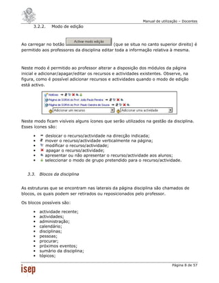 Manual de utilização – Docentes
      3.2.2.   Modo de edição



Ao carregar no botão                          (que se situa no canto superior direito) é
permitido aos professores da disciplina editar toda a informação relativa à mesma.



Neste modo é permitido ao professor alterar a disposição dos módulos da página
inicial e adicionar/apagar/editar os recursos e actividades existentes. Observe, na
figura, como é possível adicionar recursos e actividades quando o modo de edição
está activo.




Neste modo ficam visíveis alguns ícones que serão utilizados na gestão da disciplina.
Esses ícones são:

      •     deslocar o recurso/actividade na direcção indicada;
      •     mover o recurso/actividade verticalmente na página;
      •     modificar o recurso/actividade;
      •     apagar o recurso/actividade;
      •     apresentar ou não apresentar o recurso/actividade aos alunos;
      •     seleccionar o modo de grupo pretendido para o recurso/actividade.


   3.3. Blocos da disciplina


As estruturas que se encontram nas laterais da página disciplina são chamados de
blocos, os quais podem ser retirados ou reposicionados pelo professor.

Os blocos possíveis são:

      •   actividade recente;
      •   actividades;
      •   administração;
      •   calendário;
      •   disciplinas;
      •   pessoas;
      •   procurar;
      •   próximos eventos;
      •   sumário da disciplina;
      •   tópicos;

                                                                            Página 8 de 57
 