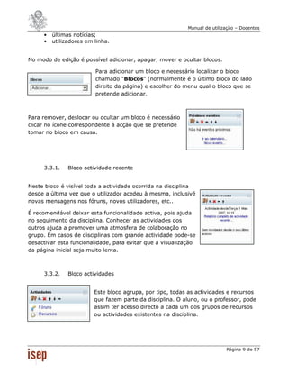 Manual de utilização – Docentes
     •   últimas notícias;
     •   utilizadores em linha.


No modo de edição é possível adicionar, apagar, mover e ocultar blocos.

                         Para adicionar um bloco e necessário localizar o bloco
                         chamado “Blocos” (normalmente é o último bloco do lado
                         direito da página) e escolher do menu qual o bloco que se
                         pretende adicionar.



Para remover, deslocar ou ocultar um bloco é necessário
clicar no ícone correspondente à acção que se pretende
tomar no bloco em causa.




     3.3.1.    Bloco actividade recente


Neste bloco é visível toda a actividade ocorrida na disciplina
desde a última vez que o utilizador acedeu à mesma, inclusivé
novas mensagens nos fóruns, novos utilizadores, etc..

É recomendável deixar esta funcionalidade activa, pois ajuda
no seguimento da disciplina. Conhecer as actividades dos
outros ajuda a promover uma atmosfera de colaboração no
grupo. Em casos de disciplinas com grande actividade pode-se
desactivar esta funcionalidade, para evitar que a visualização
da página inicial seja muito lenta.



     3.3.2.    Bloco actividades


                         Este bloco agrupa, por tipo, todas as actividades e recursos
                         que fazem parte da disciplina. O aluno, ou o professor, pode
                         assim ter acesso directo a cada um dos grupos de recursos
                         ou actividades existentes na disciplina.




                                                                           Página 9 de 57
 