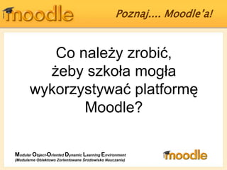 Poznaj.... Moodle’a!  Co należy zrobić, żeby szkoła mogła wykorzystywać platformę Moodle? ModularObject-OrientedDynamicLearningEnvironment (Modularne Obiektowo Zorientowane Środowisko Nauczania) 