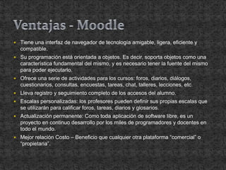 Tiene una interfaz de navegador de tecnología amigable, ligera, eficiente y compatible.Su programación está orientada a objetos. Es decir, soporta objetos como una característica fundamental del mismo, y es necesario tener la fuente del mismo para poder ejecutarlo.Ofrece una serie de actividades para los cursos: foros, diarios, diálogos, cuestionarios, consultas, encuestas, tareas, chat, talleres, lecciones, etc.Lleva registro y seguimiento completo de los accesos del alumno. Escalas personalizadas: los profesores pueden definir sus propias escalas que se utilizarán para calificar foros, tareas, diarios y glosarios.Actualización permanente: Como toda aplicación de software libre, es un proyecto en continuo desarrollo por los miles de programadores y docentes en todo el mundo. Mejor relación Costo – Beneficio que cualquier otra plataforma “comercial” o “propietaria”.Ventajas - Moodle