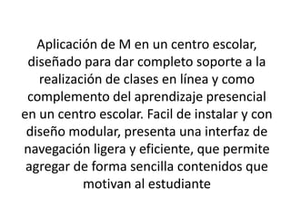 Aplicación de M en un centro escolar, diseñado para dar completo soporte a la realización de clases en línea y como complemento del aprendizaje presencial en un centro escolar. Facil de instalar y con diseño modular, presenta una interfaz de navegación ligera y eficiente, que permite agregar de forma sencilla contenidos que motivan al estudiante