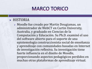 MARCO TORICO<br />HISTORIA<br />Moodle fue creado por Martin Dougiamas, un administrador de WebCT en CurtinUniversity, Aus...
