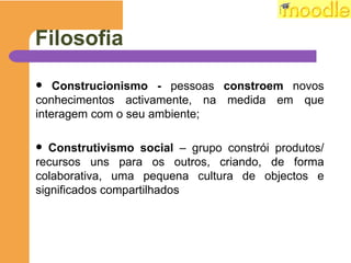 Filosofia C onstrucionismo -  pessoas  constroem  novos conhecimentos activamente, na medida em que interagem com o seu ambiente; C onstrutivismo social  –  grupo constrói produtos/ recursos uns para os outros, criando, de forma colaborativa, uma pequena cultura de objectos e significados compartilhados 