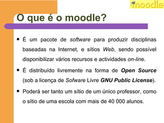 O que é o moodle? É um pacote de  software  para produzir disciplinas baseadas na Internet, e sítios  Web , sendo possível disponibilizar vários recursos e actividades  on-line . É distribuído livremente na forma de  Open Source  (sob a licença de  Sofware  Livre  GNU Public License ). Poderá ser tanto um sítio de um único professor, como o sítio de uma escola com mais de 40 000 alunos.  