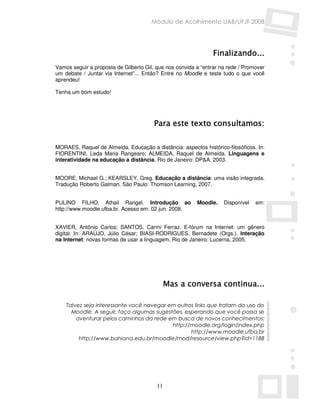 Módulo de Acolhimento UAB/UFJF 2008




                                                                Finalizando...
                                                                Finalizando...
Vamos seguir a proposta de Gilberto Gil, que nos convida a “entrar na rede / Promover
um debate / Juntar via Internet”... Então? Entre no Moodle e teste tudo o que você
aprendeu!

Tenha um bom estudo!




                                        Para este texto consultamos:

MORAES, Raquel de Almeida. Educação a distância: aspectos histórico-filosóficos. In:
FIORENTINI, Leda Maria Rangearo; ALMEIDA, Raquel de Almeida. Linguagens e
interatividade na educação a distância. Rio de Janeiro: DP&A, 2003.


MOORE, Michael G.; KEARSLEY, Greg. Educação a distância: uma visão integrada.
Tradução Roberto Galman. São Paulo: Thomson Learning, 2007.


PULINO FILHO, Athail Rangel. Introdução ao               Moodle.    Disponível   em:
http://www.moodle.ufba.br. Acesso em: 02 jun. 2008.


XAVIER, Antônio Carlos; SANTOS, Carmi Ferraz. E-fórum na Internet: um gênero
digital. In: ARAÚJO, Júlio César; BIASI-RODRIGUES, Bernadete (Orgs.). Interação
na Internet: novas formas de usar a linguagem. Rio de Janeiro: Lucerna, 2005.




                                              Mas a conversa continua...
                                                             continua...

    Talvez seja interessante você navegar em outros links que tratam do uso do
      Moodle. A seguir, faço algumas sugestões, esperando que você possa se
        aventurar pelos caminhos da rede em busca de novos conhecimentos:
                                           http://moodle.org/login/index.php
                                                  http://www.moodle.ufba.br
         http://www.bahiana.edu.br/moodle/mod/resource/view.php?id=1188




                                         11
 