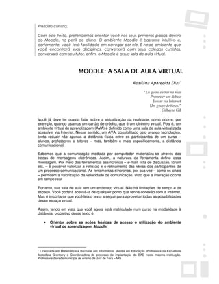 Prezado cursista,

Com este texto, pretendemos orientar você nos seus primeiros passos dentro
do Moodle, no perfil de aluno. O ambiente Moodle é bastante intuitivo e,
certamente, você terá facilidade em navegar por ele. É nesse ambiente que
você encontrará suas disciplinas, conversará com seus colegas cursistas,
conversará com seu tutor, enfim, o Moodle é a sua sala de aula virtual.



                                                  VIRTUAL
                           MOODLE: A SALA DE AULA VIRTUAL
                                                               Rosilãna Aparecida Dias∗

                                                                       “Eu quero entrar na rede
                                                                          Promover um debate
                                                                            Juntar via Internet
                                                                          Um grupo de tietes.”
                                                                                  Gilberto Gil

Você já deve ter ouvido falar sobre a virtualização da realidade, como ocorre, por
exemplo, quando usamos um cartão de crédito, que é um dinheiro virtual. Pois é, um
ambiente virtual de aprendizagem (AVA) é definido como uma sala de aula virtualizada
acessível via Internet. Nesse sentido, um AVA, possibilitado pelo avanço tecnológico,
tenta reduzir não apenas a distância física entre os participantes de um curso –
alunos, professores e tutores – mas, também e mais especificamente, a distância
comunicacional.

Sabemos que a comunicação mediada por computador materializa-se através das
trocas de mensagens eletrônicas. Assim, a natureza da ferramenta define essa
mensagem. Por meio das ferramentas assíncronas – e-mail, lista de discussão, fórum
etc. – é possível valorizar a reflexão e o refinamento das idéias dos participantes de
um processo comunicacional. As ferramentas síncronas, por sua vez – como os chats
– permitem a valorização da velocidade de comunicação, visto que a interação ocorre
em tempo real.

Portanto, sua sala de aula tem um endereço virtual. Não há limitações de tempo e de
espaço. Você poderá acessá-la de qualquer ponto que tenha conexão com a Internet.
Mas é importante que você leia o texto a seguir para aproveitar todas as possibilidades
desse espaço virtual.

Assim, tendo em vista que você agora está matriculado num curso na modalidade à
distância, o objetivo desse texto é:

    •   Orientar sobre as ações básicas de acesso e utilização do ambiente
        virtual de aprendizagem Moodle.




∗
 Licenciada em Matemática e Bacharel em Informática. Mestre em Educação. Professora da Faculdade
Metodista Granbery e Coordenadora do processo de implantação da EAD nesta mesma instituição.
Professora da rede municipal de ensino de Juiz de Fora – MG.
 