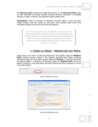 Módulo de Acolhimento UAB/UFJF 2008


Na coluna do meio, encontra-se a Agenda do Curso. E, na coluna da direita, estão
os links referentes às últimas notícias, próximos eventos, calendário e atividades
recentes. A seguir, enfatizo o que significam alguns desses links.

Participantes: todos os inscritos na disciplina. Clicando sobre o nome de algum
colega cursista, você tem acesso ao seu perfil, como também pode enviar uma
mensagem pessoal a ele (como será visto mais adiante).



           Esta “humanização” do ambiente virtual permite ao
          membro da EaD conhecer melhor os seus integrantes,
         criando assim uma proximidade maior entre professores,
             tutores e alunos. Portanto, é importante que você
            preencha o seu próprio perfil. E não se esqueça de
                             colocar a sua foto!



                  3. COMO ALTERAR / PREENCHER SEU PERFIL
Clique sobre o seu nome na lista de participantes. Em seguida, clique em Modificar
Perfil, conforme ilustra a figura 5. Em seguida, preencha seus dados, conforme
indicado na figura 5a. Para inserir sua foto, clique em Procurar – a sua foto deve estar
em arquivo digital – e localize-a. Finalmente, clique em Atualizar Perfil, ao fim da
página. Lembre-se: você pode alterar seu perfil sempre que achar necessário. E trocar
a sua foto também!




                               Figura 5: Modificando o perfil




                               Figura 5a: Modificando o perfil



                                             5
 
