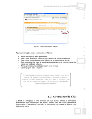 Módulo de Acolhimento UAB/UFJF 2008




                           Figura 7: Fazendo intervenções no fórum




Algumas orientações para a participação em Fóruns:

   •   Não é bom fugir do tema apresentado.
   •   Evite criticar e reclamar sobre o comportamento de outros participantes.
   •   Evite postar e-mail pessoal com o objetivo de receber qualquer auxílio.
   •   Evite usar caixa alta, pois, de acordo a netiqueta (regras da Internet), caixa alta
       indica que você está gritando.
   •   Tente ajudar os outros participantes em suas dúvidas.
   •   Use linguagem clara e objetiva.



         O Guia do Aluno oferece orientações detalhadas para
          que você tenha uma caminhada bem-sucedida no
        curso e inclui informações a respeito de sua participação
         nos fóruns. Portanto, sugiro que você faça uma leitura
                          atenta deste documento.




                                                 5.2. Participando do Chat
O Chat ou Bate-papo é uma atividade em que alunos, tutores e professores
estabelecem uma comunicação por escrito, on-line, com dia e hora previamente
determinados. É semelhante, em tudo, às ferramentas disponíveis na Internet com
este mesmo nome.


                                             8
 