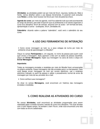 Módulo de Acolhimento UAB/UFJF 2008


Atividades: as atividades podem ser por meio de fórum, recursos, tarefas etc. Mais à
frente, vamos detalhar sobre o uso dessas ferramentas. É possível você consultar
suas Notas e, ainda, fazer buscas nos fóruns por meio de palavras-chave.

Agenda do curso: por meio da agenda, você fica sabendo tudo que está acontecendo
ao longo da semana, pois este é local em que os professores e os tutores organizam o
curso e/ou disciplina: fórum de notícias, arquivos com as aulas – em formato de texto,
apresentação e outros – avaliações, fórum, atividades etc.

Calendário: clicando sobre a palavra “calendário”, você verá o calendário do seu
curso.




                    4. USO DAS FERRAMENTAS DE INTERAÇÃO

 • Como enviar mensagem ao tutor ou a seus colegas de turma por meio do
 ambiente virtual de aprendizagem (o Moodle)?

Clique no campo Participantes e, em seguida, no nome da pessoa para quem você
quer enviar a mensagem. Após aparecer a tela com os dados da pessoa escolhida,
clique em Enviar Mensagens. Digite sua mensagem na caixa de texto e clique em
Enviar Mensagem.

Importante:

Todas as mensagens enviadas e recebidas por meio do Moodle ficam armazenadas
no próprio ambiente. Essas mensagens não são enviadas para o e-mail pessoal. Caso
você deseje enviar mensagem ao tutor por correio eletrônico, use o endereço
eletrônico indicado no perfil da pessoa e adote o procedimento normal de envio de
mensagem por meio de seu provedor de e-mail.

 • Como verificar suas mensagens?

Ao clicar no campo Mensagens, você encontrará um histórico das mensagens
enviadas e recebidas.




              5. COMO REALIZAR AS ATIVIDADES DO CURSO

No campo Atividades, você encontrará as atividades programadas para serem
realizadas pelos cursistas durante o estudo do curso e/ou disciplina. Tire suas dúvidas
com o tutor! Nesse campo, há também o item Fórum, onde você encontrará uma lista
com todos os fóruns cadastrados.




                                          6
 