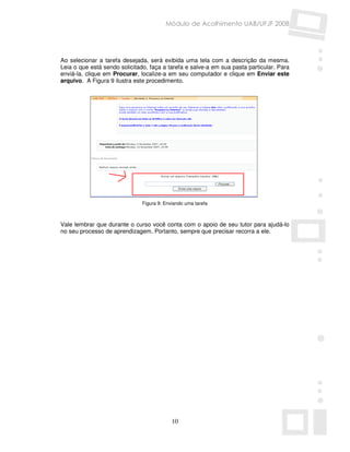 Módulo de Acolhimento UAB/UFJF 2008




Ao selecionar a tarefa desejada, será exibida uma tela com a descrição da mesma.
Leia o que está sendo solicitado, faça a tarefa e salve-a em sua pasta particular. Para
enviá-la, clique em Procurar, localize-a em seu computador e clique em Enviar este
arquivo. A Figura 9 ilustra este procedimento.




                               Figura 9: Enviando uma tarefa



Vale lembrar que durante o curso você conta com o apoio de seu tutor para ajudá-lo
no seu processo de aprendizagem. Portanto, sempre que precisar recorra a ele.




                                            10
 