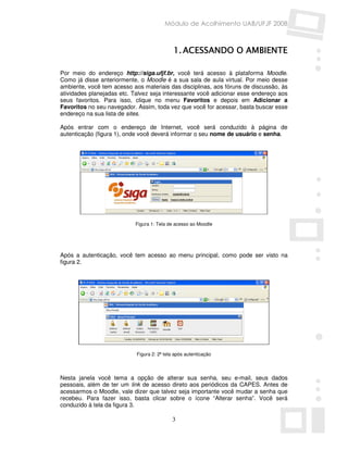 Módulo de Acolhimento UAB/UFJF 2008



                                             1. ACESSANDO O AMBIENTE

Por meio do endereço http://siga.ufjf.br, você terá acesso à plataforma Moodle.
Como já disse anteriormente, o Moodle é a sua sala de aula virtual. Por meio desse
ambiente, você tem acesso aos materiais das disciplinas, aos fóruns de discussão, às
atividades planejadas etc. Talvez seja interessante você adicionar esse endereço aos
seus favoritos. Para isso, clique no menu Favoritos e depois em Adicionar a
Favoritos no seu navegador. Assim, toda vez que você for acessar, basta buscar esse
endereço na sua lista de sites.

Após entrar com o endereço de Internet, você será conduzido à página de
autenticação (figura 1), onde você deverá informar o seu nome de usuário e senha.




                           Figura 1: Tela de acesso ao Moodle




Após a autenticação, você tem acesso ao menu principal, como pode ser visto na
figura 2.




                            Figura 2: 2ª tela após autenticação



Nesta janela você tema a opção de alterar sua senha, seu e-mail, seus dados
pessoais, além de ter um link de acesso direto aos periódicos da CAPES. Antes de
acessarmos o Moodle, vale dizer que talvez seja importante você mudar a senha que
recebeu. Para fazer isso, basta clicar sobre o ícone “Alterar senha”. Você será
conduzido à tela da figura 3.

                                            3
 