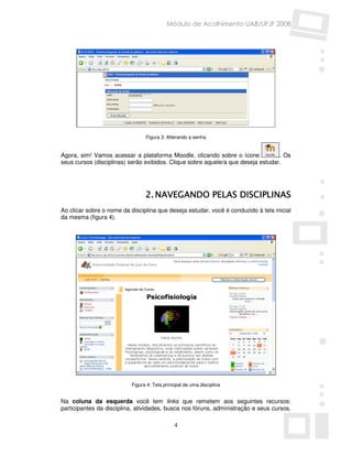 Módulo de Acolhimento UAB/UFJF 2008




                                 Figura 3: Alterando a senha


Agora, sim! Vamos acessar a plataforma Moodle, clicando sobre o ícone             . Os
seus cursos (disciplinas) serão exibidos. Clique sobre aquele/a que deseja estudar.




                                 2. NAVEGANDO PELAS DISCIPLINAS
Ao clicar sobre o nome da disciplina que deseja estudar, você é conduzido à tela inicial
da mesma (figura 4).




                           Figura 4: Tela principal de uma disciplina


Na coluna da esquerda você tem links que remetem aos seguintes recursos:
participantes da disciplina, atividades, busca nos fóruns, administração e seus cursos.

                                               4
 