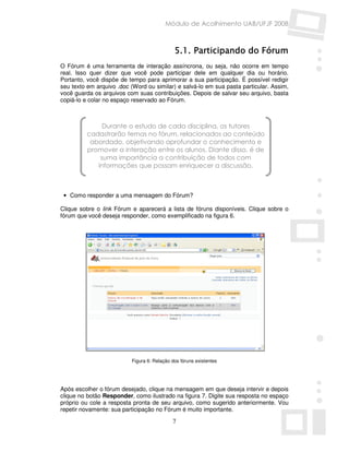 Módulo de Acolhimento UAB/UFJF 2008



                                                  Partici
                                                       cipando do
                                             5.1. Participando do Fórum
O Fórum é uma ferramenta de interação assíncrona, ou seja, não ocorre em tempo
real. Isso quer dizer que você pode participar dele em qualquer dia ou horário.
Portanto, você dispõe de tempo para aprimorar a sua participação. É possível redigir
seu texto em arquivo .doc (Word ou similar) e salvá-lo em sua pasta particular. Assim,
você guarda os arquivos com suas contribuições. Depois de salvar seu arquivo, basta
copiá-lo e colar no espaço reservado ao Fórum.



               Durante o estudo de cada disciplina, os tutores
          cadastrarão temas no fórum, relacionados ao conteúdo
           abordado, objetivando aprofundar o conhecimento e
          promover a interação entre os alunos. Diante disso, é de
              suma importância a contribuição de todos com
             informações que possam enriquecer a discussão.



 • Como responder a uma mensagem do Fórum?

Clique sobre o link Fórum e aparecerá a lista de fóruns disponíveis. Clique sobre o
fórum que você deseja responder, como exemplificado na figura 6.




                          Figura 6: Relação dos fóruns existentes




Após escolher o fórum desejado, clique na mensagem em que deseja intervir e depois
clique no botão Responder, como ilustrado na figura 7. Digite sua resposta no espaço
próprio ou cole a resposta pronta de seu arquivo, como sugerido anteriormente. Vou
repetir novamente: sua participação no Fórum é muito importante.

                                            7
 