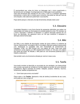 Módulo de Acolhimento UAB/UFJF 2008


É recomendável que, antes de iniciar um bate-papo real, o aluno experimente a
ferramenta com os colegas. A configuração de um Bate-papo é auto-explicativa.
Caso esta ferramenta seja utilizada em seu curso, o tutor ou o professor agendarão
previamente o melhor dia e o horário para o encontro. Isso pode ser feito por meio de
uma enquete, onde cada aluno pode fazer a sua escolha.

Fique atento porque o chat será uma das ferramentas utilizada neste curso!



                                                                         5.3. Glossário
A atividade Glossário é uma forma flexível de apresentar definições que podem ser
relacionadas com todas as informações do conteúdo global do curso. Por exemplo, se
o termo “educação” é definido no Glossário e a palavra educação aparece em um
fórum de discussão, ela aparecerá como um link que conduzirá o estudante à
definição anteriormente dada.


                                                                              5.4. Wiki
Um Wiki é uma coleção de documentos criados de forma coletiva no ambiente da
Internet. Basicamente, uma página Wiki é uma página Web que qualquer pessoa pode
criar, diretamente no navegador web, sem necessidade de conhecimento da
linguagem HTML. Um Wiki começa com uma página de rosto. Cada autor pode
acrescentar outras páginas ao Wiki simplesmente criando um link para uma página
que ainda não existe. No Moodle, o Wiki pode ser uma ferramenta poderosa para o
trabalho colaborativo.

Esta também será uma ferramenta utilizada por você em nosso curso.



                                                                           5.5. Tarefa
Uma tarefa consiste na descrição ou enunciado de uma atividade a ser desenvolvida
pelo cursista, que pode ser enviada em formato digital ao servidor do curso utilizando
a plataforma. Alguns exemplos de tarefas: redações, projetos, relatórios, resumos,
fichamentos, tabelas comparativas etc.

 •   Como fazer para enviar uma tarefa?

Clique sobre o link Tarefas. Aparecerá a lista de tarefas já existentes de seu curso,
como pode ser visto na figura 8.




                        Figura 8: Selecionando uma tarefa já existente

                                              9
 
