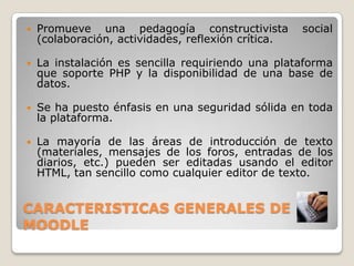 CARACTERISTICAS GENERALES DE MOODLEPromueve una pedagogía constructivista social (colaboración, actividades, reflexión crítica.La instalación es sencilla requiriendo una plataforma que soporte PHP y la disponibilidad de una base de datos.Se ha puesto énfasis en una seguridad sólida en toda la plataforma. La mayoría de las áreas de introducción de texto (materiales, mensajes de los foros, entradas de los diarios, etc.) pueden ser editadas usando el editor HTML, tan sencillo como cualquier editor de texto.
