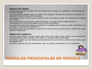 MODULOS PRINCIPALES EN MOODLEMÓDULO DE TAREASPuede especificarse la fecha final de entrega de una tarea y la calificación máxima que se le podrá asignar.Los estudiantes pueden subir sus tareas (en cualquier formato de archivo) al servidor. Se registra la fecha en que se han subido.Se permite enviar tareas fuera de tiempo, pero el profesor puede ver claramente el tiempo de retraso.Para cada tarea en particular, puede evaluarse a la clase entera (calificaciones y comentarios) en una única página con un único formulario.Las observaciones del profesor se adjuntan a la página de la tarea de cada estudiante y se le envía un mensaje de notificación.El profesor tiene la posibilidad de permitir el reenvío de una tarea tras su calificación (para volver a calificarla).MÓDULO DE CONSULTAEs como una votación. Puede usarse para votar sobre algo o para recibir una respuesta de cada estudiante (por ejemplo, para pedir su consentimiento para algo).El profesor puede ver una tabla que presenta de forma intuitiva la información sobre quién ha elegido qué.Se puede permitir que los estudiantes vean un gráfico actualizado de los resultados.
