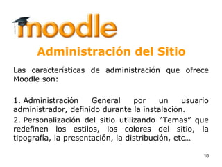 1010
Administración del Sitio
Las características de administración que ofrece
Moodle son:
1. Administración General por un usuario
administrador, definido durante la instalación.
2. Personalización del sitio utilizando “Temas” que
redefinen los estilos, los colores del sitio, la
tipografía, la presentación, la distribución, etc…
 