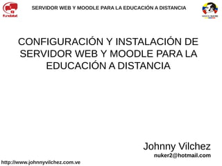 SERVIDOR WEB Y MOODLE PARA LA EDUCACIÓN A DISTANCIA




      CONFIGURACIÓN Y INSTALACIÓN DE
      SERVIDOR WEB Y MOODLE PARA LA
          EDUCACIÓN A DISTANCIA




                                               Johnny Vilchez
                                                   nuker2@hotmail.com
http://www.johnnyvilchez.com.ve
 