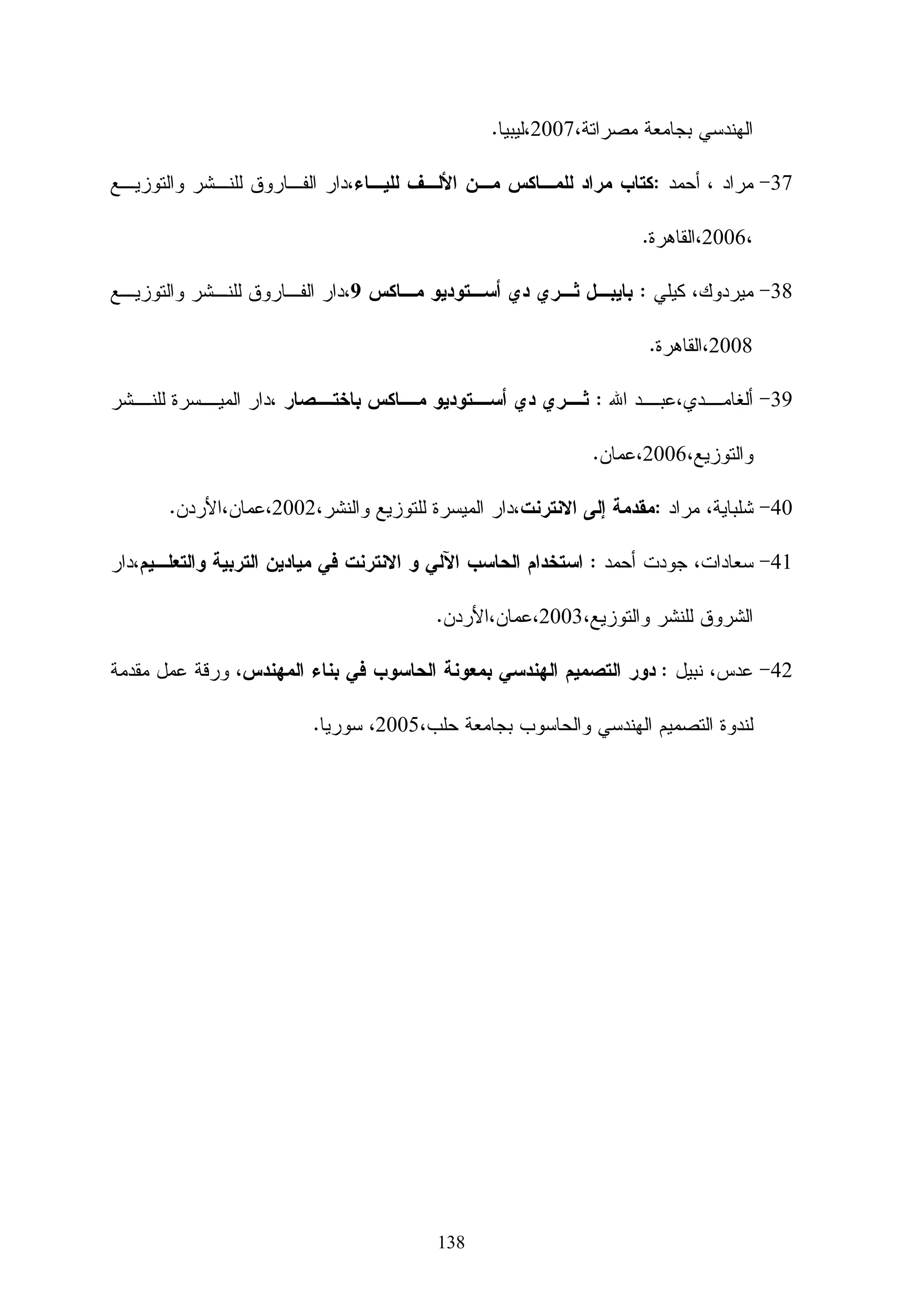 ‫‪ o‬ﺍﻝﺘﻌﺭﻑ ﻋﻠﻰ ﺃﻨﻭﺍﻉ ﺍﻹﻀﺎﺀﺓ ﻭﺍﻝﻜﺎﻤﻴﺭﺍﺕ ﻓـﻲ ‪3D‬‬                    ‫ﺍﻹﻀﺎﺀﺓ ﻭﺍﻝﻜﺎﻤﻴﺭﺍ )‪(light and camera‬‬
                                   ‫‪.max‬‬
                 ‫‪ o‬ﺘﻭﻅﻴﻑ ﺍﻹﻀﺎﺀﺓ ﻓﻲ ﺍﻝﻤﺸﻬﺩ.‬
                 ‫‪ o‬ﺘﻭﻅﻴﻑ ﺍﻝﻜﺎﻤﻴﺭﺍ ﻓﻲ ﺍﻝﻤﺸﻬﺩ.‬

    ‫‪ o‬ﺍﻝﺘﻌﺭﻑ ﻋﻠﻰ ﺃﺴﺎﺴﻴﺎﺕ ﺍﻝﺘﺤﺭﻴﻙ ﺏ ‪.3D max‬‬                                     ‫ﺍﻝﺘﺤﺭﻴﻙ )‪(animation‬‬
                  ‫‪ o‬ﺘﻁﺒﻴﻕ ﺍﻝﺤﺭﻜﺔ ﻓﻲ ﺍﻝﺘﺼﻤﻴﻡ.‬
                ‫‪ o‬ﻋﻤل ﺤﺭﻜﺔ ﻤﺴﺎﺭ ﻓﻲ ﻤﺎﻜﺱ .‬
                                ‫ﺘﺤﻠﻴل ﺍﻝﻤﺎﻜﺱ ﻋﻠﻰ ﺨﻤﺴﺔ ﻤﺤﺎﻭﺭ‬

                                                                              ‫- ﺨﺼﺎﺌﺹ ﺍﻝﻤﺘﻌﻠﻤﻴﻥ‬

             ‫* ﺒﻠﻐﺕ ﻤﺠﻤﻭﻉ ﺃﻓﺭﺍﺩ ﺍﻝﻌﻴﻨﺔ )53( ﻁﺎﻝﺏ ﻤﻥ ﻜﻠﻴﺔ ﺍﻝﺘﺭﺒﻴﺔ ﻗﺴﻡ ﺘﻜﻨﻭﻝﻭﺠﻴﺎ ﺍﻝﺘﻌﻠﻴﻡ.‬

                              ‫* ﺠﻤﻴﻊ ﺍﻝﻁﻼﺏ ﻴﺩﺭﺴﻭﻥ ﻷﻭل ﻤﺭﺓ ﻤﺎﺩﺓ ﻭﺴﺎﺌﻁ ﻤﺘﻌﺩﺩﺓ )2(.‬

                                                              ‫* ﻻ ﻴﻤﺘﻠﻜﻭﻥ ﺨﻠﻔﻴﺔ ﻋﻥ ﺍﻝﺒﺭﻨﺎﻤﺞ .‬

                 ‫* ﻤﻌﻅﻡ ﺍﻝﻁﻼﺏ ﻝﺩﻴﻬﻡ ﺍﻝﺭﻏﺒﺔ ﻓﻲ ﺘﻌﻠﻡ ﺍﻝﺒﺭﻨﺎﻤﺞ ﻀﻤﻥ ﺇﻁﺎﺭ ﻨﻅﺭﻱ ﻭﻋﻤﻠﻲ.‬

       ‫* ﻤﻌﻅﻡ ﺍﻝﻁﻼﺏ ﻝﺩﻴﻬﻡ ﺨﺩﻤﺔ ﺍﻻﻨﺘﺭﻨﺕ ﻓﻲ ﻤﻨﺎﺯﻝﻬﻡ ﻤﻤﺎ ﻴﻤﻜﻨﻬﻡ ﻤﻥ ﺍﻝﺩﺨﻭل ﻝﻨﻅﺎﻡ ﻤﻭﺩل.‬

                                                                           ‫- ﺇﻤﻜﺎﻨﺎﺕ ﺍﻝﺒﻴﺌﺔ ﺍﻝﺘﻌﻠﻴﻤﺔ‬

‫ﺍﺴﺘﺨﺩﻡ ﺍﻝﺒﺎﺤﺙ ﺒﺘﺩﺭﻴﺱ ﺍﻝﻤﺴﺎﻕ ﻭﺘﻁﺒﻴﻕ ﺍﻝﺩﺭﺍﺴﺔ ﺒﺎﻝﺠﺎﻤﻌﺔ ﺍﻹﺴﻼﻤﻴﺔ ﺒﻌﺩ ﺍﻝﺤﺼﻭل ﻋﻠﻰ ﺍﻝﻤﻭﺍﻓﻘﺔ‬

                                                                             ‫ﻤﻥ ﺍﻝﺠﻬﺎﺕ ﺍﻝﻤﺨﺘﺼﺔ .‬

  ‫ﺍﺴﺘﺨﺩﻡ ﺍﻝﺒﺎﺤﺙ ﺇﻤﻜﺎﻨﻴﺎﺕ ﺍﻝﺒﻴﺌﺔ ﺍﻻﻓﺘﺭﺍﻀﻴﺔ ﺍﻝﻤﻭﺠﻭﺩﺓ ﺒﺎﻝﺠﺎﻤﻌﺔ ﻭﺍﻝﻤﺘﻤﺜﻠﺔ ﺒﺒﺭﻨﺎﻤﺞ ﻤﻭﺩل ﻓﻲ ﻋﺭﺽ‬

                                           ‫ﺍﻝﻤﻘﺭﺭ ﺍﻻﻝﻜﺘﺭﻭﻨﻲ ﺒﻌﺩ ﺍﻝﻤﻭﺍﻓﻘﺔ ﻤﻥ ﺍﻝﺠﻬﺎﺕ ﺍﻝﻤﺨﺘﺼﺔ.‬

                                          ‫ﺘﻡ ﺘﻭﻅﻴﻑ ﺠﻬﺎﺯ ﺍﻝﻌﺭﺽ ‪ LCD‬ﺍﻝﻤﻭﺠﻭﺩ ﻓﻲ ﺍﻝﻤﺨﺘﺒﺭ.‬

                                                                                         ‫- ﺍﻝﻌﻭﺍﺌﻕ‬

                                                              ‫ﻭﺍﺠﻪ ﺍﻝﺒﺎﺤﺙ ﺍﻝﻌﺩﻴﺩ ﻤﻥ ﺍﻝﻌﻭﺍﺌﻕ ﻭﻤﻨﻬﺎ‬

                ‫- ﺘﺼﻤﻴﻡ ﻤﻘﺭﺭ ﺒﺎﻝﻠﻐﺔ ﺍﻝﻌﺭﺒﻴﺔ ﻝﺒﺭﻨﺎﻤﺞ ‪ 3D max‬ﺭﻏﻡ ﻗﻠﺔ ﺍﻝﻤﺼﺎﺩﺭ ﺍﻝﻤﺘﺎﺤﺔ .‬


                                              ‫99‬
 