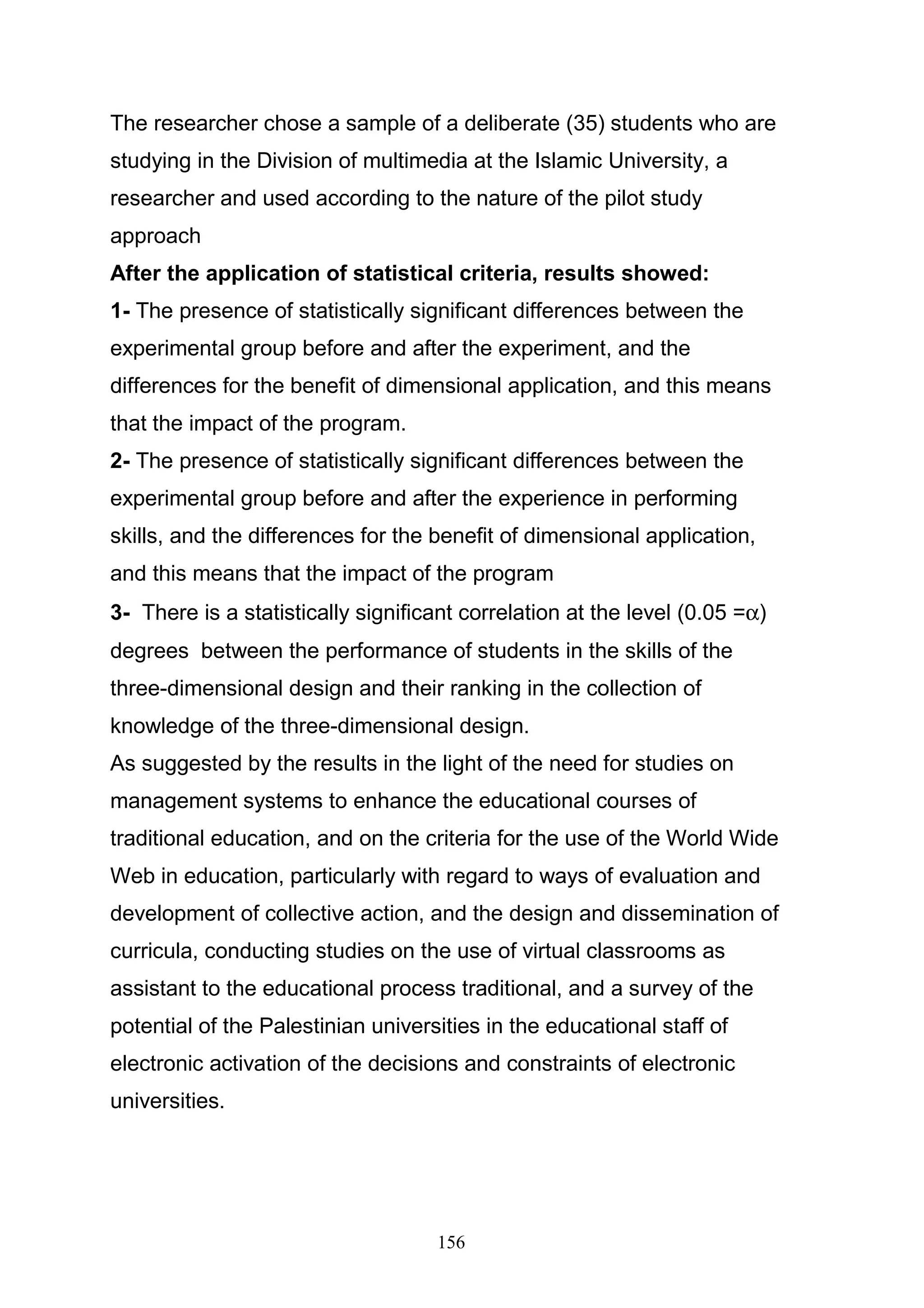 ‫:‬        ‫ا‬       ‫ً:‬
‫ﻗﺎﻡ ﺍﻝﺒﺎﺤﺙ ﺒﺈﻋﺩﺍﺩ ﺒﻁﺎﻗﺔ ﻤﻼﺤﻅﺔ ﻝﻤﻬﺎﺭﺍﺕ ﺍﻝﺘﺼﻤﻴﻡ ﺜﻼﺜﻲ ﺍﻷﺒﻌﺎﺩ ﻓﻲ ﻀـﻭﺀ ﺍﻷﺒﻌـﺎﺩ‬

‫ﺍﻝﺨﻤﺴﺔ ﺍﻝﺸﺎﻤﻠﺔ ﻝﻠﺘﺼﻤﻴﻡ ﺜﻼﺜﻲ ﺍﻷﺒﻌﺎﺩ ﻭﺫﻝﻙ ﺒﻌﺩ ﺍﻻﻁﻼﻉ ﻋﻠﻰ ﺍﻷﺩﺏ ﺍﻝﺘﺭﺒﻭﻱ ﻭﺍﻝﺩﺭﺍﺴﺎﺕ ﺍﻝﺴﺎﺒﻘﺔ‬

‫ﺍﻝﻤﺘﻌﻠﻘﺔ ﺒﻤﻭﻀﻭﻉ ﺍﻝﺩﺭﺍﺴﺔ ﻭﺍﺴﺘﻁﻼﻉ ﺭﺃﻱ ﻋﻴﻨﺔ ﻤﻥ ﺃﺴﺎﺘﺫﺓ ﺍﻝﺠﺎﻤﻌﺎﺕ ﺍﻝﻔﻠﺴﻁﻴﻨﻴﺔ، ﻭﻋﻥ ﻁﺭﻴـﻕ‬

                           ‫ﺍﻝﻤﻘﺎﺒﻼﺕ ﻗﺎﻡ ﺍﻝﺒﺎﺤﺙ ﺒﺒﻨﺎﺀ ﺒﻁﺎﻗﺔ ﺍﻝﻤﻼﺤﻅﺔ ﻭﻓﻕ ﺍﻝﺨﻁﻭﺍﺕ ﺍﻵﺘﻴﺔ:‬

                                                     ‫ﺼﻴﺎﻏﺔ ﺍﻝﻔﻘﺭﺍﺕ ﺍﻝﻤﻨﺎﺴﺒﺔ ﻝﻠﺩﺭﺍﺴﺔ.‬     ‫-‬

‫ﺇﻋﺩﺍﺩ ﺒﻁﺎﻗﺔ ﺍﻝﻤﻼﺤﻅﺔ ﻓﻲ ﺼﻭﺭﺘﻬﺎ ﺍﻷﻭﻝﻴﺔ ﻭﺍﻝﺘﻲ ﺸﻤﻠﺕ )53( ﻓﻘﺭﺓ ﻭﻋﺭﺽ ﺒﻁﺎﻗﺔ ﺍﻝﻤﻼﺤﻅﺔ‬             ‫-‬

‫ﻋﻠﻰ ﻋﺩﺩ ﻤﻥ ﺍﻝﻤﺤﻜﻤﻴﻥ ﺍﻝﻌﺎﻤﻠﻴﻥ ﻓﻲ ﺍﻝﺠﺎﻤﻌﺎﺕ ﺍﻝﻔﻠﺴﻁﻴﻨﻴﺔ ﻭﺍﻝﻤﻠﺤﻕ ﺭﻗﻡ )2 ( ﻴﺒﻴﻥ ﺃﻋﻀﺎﺀ ﻝﺠﻨﺔ‬

                                                                             ‫ﺍﻝﺘﺤﻜﻴﻡ.‬

‫ﻭﺒﻌﺩ ﺇﺠﺭﺍﺀ ﺍﻝﺘﻌﺩﻴﻼﺕ ﺍﻝﺘﻲ ﺃﻭﺼﻰ ﺒﻬﺎ ﺍﻝﻤﺤﻜﻤﻭﻥ ﺘﻡ ﺤـﺫﻑ )01 ( ﻓﻘـﺭﺍﺕ ﻤـﻥ ﺒﻁﺎﻗـﺔ‬

                                                                             ‫ﺍﻝﻤﻼﺤﻅﺔ‬

‫ﻜﺫﻝﻙ ﺘﻡ ﺘﻌﺩﻴل ﺼﻴﺎﻏﺔ ﺒﻌﺽ ﺍﻝﻔﻘﺭﺍﺕ ﻭﻗﺩ ﺒﻠﻎ ﻋﺩﺩ ﻓﻘﺭﺍﺕ ﺒﻁﺎﻗﺔ ﺍﻝﻤﻼﺤﻅﺔ ﺒﻌﺩ ﺼـﻴﺎﻏﺘﻬﺎ‬

‫)52( ﻓﻘﺭﺓ ﻤﻭﺯﻋﺔ ﻋﻠﻰ ﺨﻤﺱ ﺃﺒﻌﺎﺩ ، ﺤﻴﺙ ﺃﻋﻁﻰ ﻝﻜل ﻓﻘﺭﺓ ﻭﺯﻥ ﻤﺩﺭﺝ ﻭﻓـﻕ ﺴـﻠﻡ ﻤﺘـﺩﺭﺝ‬

‫ﺨﻤﺎﺴﻲ)ﻜﺒﻴﺭ ﺠﺩﺍ، ﻜﺒﻴﺭ، ﻤﺘﻭﺴﻁ، ﻀﻌﻴﻑ، ﻀﻌﻴﻑ ﺠﺩﺍ( ﺤﺼﻠﺕ ﻋﻠﻰ ﺍﻝﺩﺭﺠﺎﺕ ﺍﻝﺘﺎﻝﻴـﺔ )5، 4،‬

‫3، 2، 1( ﻝﻤﻌﺭﻓﺔ ﻤﺴﺘﻭﻯ ﺃﺩﺍﺀ ﻤﻬﺎﺭﺍﺕ ﺍﻝﺘﺼﻤﻴﻡ ﺜﻼﺜﻲ ﺍﻷﺒﻌﺎﺩ ﻝﺩﻯ ﻁﻼﺏ ﺘﻜﻨﻭﻝﻭﺠﻴـﺎ ﺍﻝﺘﻌﻠـﻴﻡ‬

  ‫ﺒﺎﻝﺠﺎﻤﻌﺔ ﺍﻹﺴﻼﻤﻴﺔ ﻭﺍﻝﻤﻠﺤﻕ ﺭﻗﻡ )4 ( ﻴﺒﻴﻥ ﺒﻁﺎﻗﺔ ﺍﻝﻤﻼﺤﻅﺔ ﻓﻲ ﺼﻭﺭﺘﻬﺎ ﺍﻝﻨﻬﺎﺌﻴﺔ ﺒﻌﺩ ﺍﻝﺘﺤﻜﻴﻡ.‬




                                          ‫711‬
 