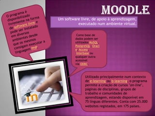 MoodleO programa é disponibilizado livremente na forma de software livree pode ser instalado em diversos ambientes desde que os mesmos consigam executar a linguagem PHP. Um software livre, de apoio à aprendizagem, executado num ambiente virtual. Como base de dados podem ser utilizados MySQL, PostgreSQL, Oracle, Access, Interbase ou qualquer outra acessível via ODBC.Utilizado principalmente num contexto de e-learning ou b-learning, o programa permite a criação de cursos "on-line", páginas de disciplinas, grupos de trabalho e comunidades de aprendizagem, estando disponível em 75 línguas diferentes. Conta com 25.000 websites registados, em 175 países.