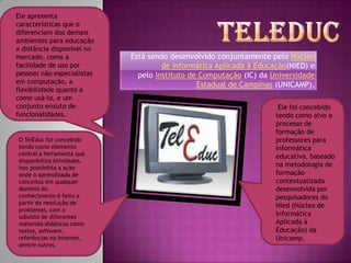 TeleducEle apresenta características que o diferenciam dos demais ambientes para educação a distância disponível no mercado, como a facilidade de uso por pessoas não especialistas em computação, a flexibilidade quanto a como usá-lo, e um conjunto enxuto de funcionalidades.Está sendo desenvolvido conjuntamente pelo Núcleo de Informática Aplicada à Educação(NIED) e pelo Instituto de Computação (IC) da Universidade Estadual de Campinas (UNICAMP). Ele foi concebido tendo como alvo o processo de formação de professores para informática educativa, baseado na metodologia de formação contextualizada desenvolvida por pesquisadores do Nied (Núcleo de Informática Aplicada à Educação) da Unicamp.O TelEduc foi concebido tendo como elemento central a ferramenta que disponibiliza Atividades. Isso possibilita a ação onde o aprendizado de conceitos em qualquer domínio do conhecimento é feito a partir da resolução de problemas, com o subsídio de diferentes materiais didáticos como textos, software, referências na Internet, dentre outros.