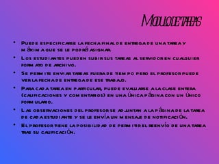 Modulo de tareas Puede especificarse la fecha final de entrega de una tarea y máxima que se le podrá asignar. Los estudiantes pueden subir sus tareas al servidor en cualquier formato de archivo. Se permite enviar tareas fuera de tiempo pero el profesor puede ver la fecha de entrega de ese trabajo. Para cada tarea en particular, puede evaluarse a la clase entera (calificaciones y comentarios) en una única página con un único formulario.  Las observaciones del profesor se adjuntan a la página de la tarea de cada estudiante y se le envía un mensaje de notificación.  El profesor tiene la posibilidad de permitir el reenvío de una tarea tras su calificación.  