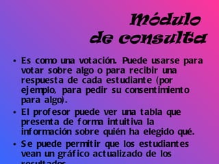 Módulo  de consulta Es como una votación. Puede usarse para votar sobre algo o para recibir una respuesta de cada estudiante (por ejemplo, para pedir su consentimiento para algo). El profesor puede ver una tabla que presenta de forma intuitiva la información sobre quién ha elegido qué.  Se puede permitir que los estudiantes vean un gráfico actualizado de los resultados.   
