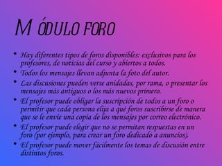 Módulo foro Hay diferentes tipos de foros disponibles: exclusivos para los profesores, de noticias del curso y abiertos a todos. Todos los mensajes llevan adjunta la foto del autor.  Las discusiones pueden verse anidadas, por rama, o presentar los mensajes más antiguos o los más nuevos primero.  El profesor puede obligar la suscripción de todos a un foro o permitir que cada persona elija a qué foros suscribirse de manera que se le envíe una copia de los mensajes por correo electrónico.  El profesor puede elegir que no se permitan respuestas en un foro (por ejemplo, para crear un foro dedicado a anuncios).  El profesor puede mover fácilmente los temas de discusión entre distintos foros.  