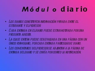 Módulo  diario Los diarios constituyen información privada entre el estudiante y el profesor. Cada entrada en el diario puede estar motivada por una pregunta abierta.  La clase entera puede ser evaluada en una página con un único formulario, por cada entrada particular de diario.  Los comentarios del profesor se adjuntan a la página de entrada del diario y se envía por correo la notificación.  