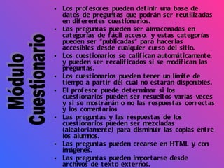 Los profesores pueden definir una base de datos de preguntas que podrán ser reutilizadas en diferentes cuestionarios.  Las preguntas pueden ser almacenadas en categorías de fácil acceso, y estas categorías pueden ser "publicadas" para hacerlas accesibles desde cualquier curso del sitio.  Los cuestionarios se califican automáticamente, y pueden ser recalificados si se modifican las preguntas.  Los cuestionarios pueden tener un límite de tiempo a partir del cual no estarán disponibles.  El profesor puede determinar si los cuestionarios pueden ser resueltos varias veces y si se mostrarán o no las respuestas correctas y los comentarios  Las preguntas y las respuestas de los cuestionarios pueden ser mezcladas (aleatoriamente) para disminuir las copias entre los alumnos.  Las preguntas pueden crearse en HTML y con imágenes.  Las preguntas pueden importarse desde archivos de texto externos.  Las preguntas pueden tener diferentes métricas y tipos de captura.  Módulo Cuestionario 