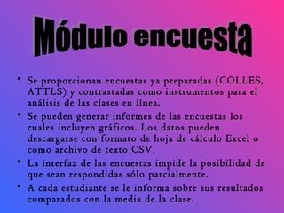 Se proporcionan encuestas ya preparadas (COLLES, ATTLS) y contrastadas como instrumentos para el análisis de las clases en línea.  Se pueden generar informes de las encuestas los cuales incluyen gráficos. Los datos pueden descargarse con formato de hoja de cálculo Excel o como archivo de texto CSV.  La interfaz de las encuestas impide la posibilidad de que sean respondidas sólo parcialmente.  A cada estudiante se le informa sobre sus resultados comparados con la media de la clase.  Módulo encuesta 