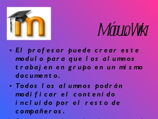 Módulo Wiki El profesor puede crear este modulo para que los alumnos trabajen en grupo en un mismo documento.  Todos los alumnos podrán modificar el contenido incluido por el resto de compañeros.  De este modo cada alumno puede modificar el Wiki del grupo al que pertenece, pero podrá consultar todos los Wiki. 