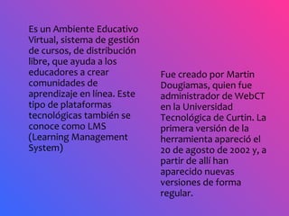 Es un Ambiente Educativo Virtual, sistema de gestión de cursos, de distribución libre, que ayuda a los educadores a crear comunidades de aprendizaje en línea. Este tipo de plataformas tecnológicas también se conoce como LMS (Learning Management System)  Fue creado por Martin Dougiamas, quien fue administrador de WebCT en la Universidad Tecnológica de Curtin. La primera versión de la herramienta apareció el 20 de agosto de 2002 y, a partir de allí han aparecido nuevas versiones de forma regular.  