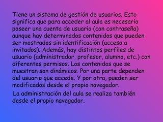 Tiene un sistema de gestión de usuarios. Esto significa que para acceder al aula es necesario poseer una cuenta de usuario (con contraseña) aunque hay determinados contenidos que pueden ser mostrados sin identificación (acceso a invitados). Además, hay distintos perfiles de usuario (administrador, profesor, alumno, etc.) con diferentes permisos. Los contenidos que se muestran son dinámicos. Por una parte dependen del usuario que accede. Y por otra, pueden ser modificados desde el propio navegador.  La administración del aula se realiza también desde el propio navegador. 