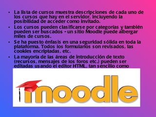 La lista de cursos muestra descripciones de cada uno de los cursos que hay en el servidor, incluyendo la posibilidad de acceder como invitado.  Los cursos pueden clasificarse por categorías y también pueden ser buscados - un sitio Moodle puede albergar miles de cursos.  Se ha puesto énfasis en una seguridad sólida en toda la plataforma. Todos los formularios son revisados, las cookies encriptadas, etc.  La mayoría de las áreas de introducción de texto (recursos, mensajes de los foros etc.) pueden ser editadas usando el editor HTML, tan sencillo como cualquier editor de texto de Windows.   