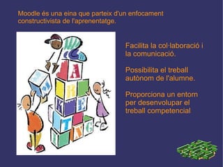 Moodle és una eina que parteix d'un enfocament constructivista de l'aprenentatge. Facilita la col·laboració i la comunicació. Possibilita el treball autònom de l'alumne. Proporciona un entorn per desenvolupar el treball competencial 