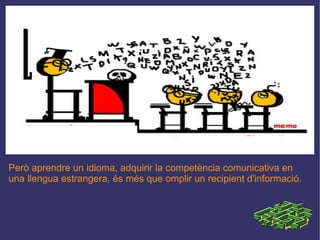 Però aprendre un idioma, adquirir la competència comunicativa en una llengua estrangera, és més que omplir un recipient d'informació. 