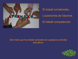 El treball col·laboratiu. L'autonomia de l'alumne. El treball competencial Són trets que ha d'estar presents en qualsevol activitat educativa. 