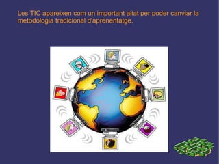 Les TIC apareixen com un important aliat per poder canviar la metodologia tradicional d'aprenentatge. 