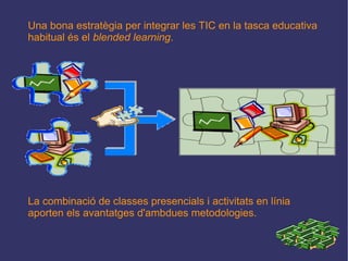 Una bona estratègia per integrar les TIC en la tasca educativa habitual és el  blended learning . La combinació de classes presencials i activitats en línia aporten els avantatges d'ambdues metodologies. 