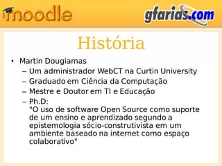 História Martin Dougiamas Um administrador WebCT na Curtin University Graduado em Ciência da Computação Mestre e Doutor em TI e Educação Ph.D: "O uso de software Open Source como suporte de um ensino e aprendizado segundo a epistemologia sócio-construtivista em um ambiente baseado na internet como espaço colaborativo" 
