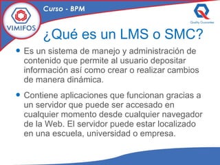 ¿Qué es un LMS o SMC? Es un sistema de manejo y administración de contenido que permite al usuario depositar información así como crear o realizar cambios de manera dinámica.  Contiene aplicaciones que funcionan gracias a un servidor que puede ser accesado en cualquier momento desde cualquier navegador de la Web. El servidor puede estar localizado en una escuela, universidad o empresa. 