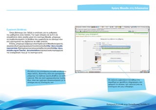 Χρήση Moodle στη διδασκαλία




Εμφάνιση Βοήθειας
   Όπως βλέπουμε (εικ. δεξιά) οι επιλογές για τις ρυθμίσεις
του μαθήματος είναι πολλές. Για τυχόν απορίες σε αυτή ή σε
οποιαδήποτε άλλη σελίδα μέσα στο σύστημα Moodle, μπορούμε
να συμβουλευόμαστε τη βοήθεια που εμφανίζεται αν κάνουμε κλικ
στο ερωτηματικό που βρίσκεται σε κάθε επιλογή.
   Επίσης, μπορούμε να βρούμε υποστήριξη για το Moodle σε αρκετές
γλώσσες (δυστυχώς όχι ακόμη στην ελληνική) εδώ http://docs.moodle.
org/overview.Ιδιαίτεραγιατουςνέουςεκπαιδευτέςησελίδαhttp://docs.
moodle.org/en/Teacher_documentation είναι ίσως η καλύτερη αρχή για
την ενασχόλησή τους με το σύστημα αυτό.




                        Οι επιλογές του συστήματος σε κάθε σελίδα είναι
                        πάρα πολλές. Κάνοντας κλικ στα ερωτηματικά
                        μπορούμε να λάβουμε άμεσα βοήθεια για κάθε
                        επιλογή. Όσο πιο πολύ χρησιμοποιούμε τη βοή-
                        θεια, τόσο πιο γρήγορα εξοικειωνόμαστε με το       Οι επιλογές εμφανίζουν (συνήθως) ένα
                        σύστημα και τις λειτουργίες του                    παράθυρο με πρόσθετες πληροφορίες που
                                                                           αφορούν το πλαίσιο, την επιλογή ή και τη
                                                                           λειτουργία που μας ενδιαφέρει




                                                                          Εισαγωγή ΕΛΛΑΚ στην Εκπαίδευση | Σελίδα 13
 