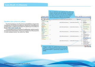 Χρήση Moodle στη διδασκαλία



                                                                                 Για να επιλέξουμε την εμφάνιση ενός μπλοκ στη
                                                                                 σελίδα, κάνουμε κλικ στο πλαίσιο αυτό και στη
                                                                                 συνέχεια επιλέγουμε αυτό που μας ενδιαφέρει.
                                                                                 Οι επιλογές αυτές εμφανίζονται μόνο όταν
                                                                                 έχουμε δικαιώματα αλλαγής της σελίδας


Προσθήκη νέου μπλοκ στο μάθημα
   Τα μπλοκ προσφέρουν νέες δυνατότητες ή προβάλλουν σημαντικές
πληροφορίες στη σελίδα ενός μαθήματος. Μπορούμε να προσθέσουμε
και άλλα μπλοκ, εγκαθιστώντας αρχεία που βρίσκουμε στη σελίδα του
Μοodle (http://www.moodle.org).
   Για να προσθέσουμε ένα νέο μπλοκ στο μάθημά μας, εφόσον είμαστε
σε κατάσταση επεξεργασίας, επιλέγουμε το μπλοκ που επιθυμούμε από
το αναπτυσσόμενο μενού των μπλοκ (εικ. δεξιά).




                                                                     Υπάρχουν μπλοκ που χρησιμοποιούνται μόνο μία
                                                                     φορά (π.χ. το Ημερολόγιο) και μπλοκ που μπορούν
                                                                     να χρησιμοποιηθούν περισσότερες φορές (π.χ. το
                                                                     HTML)




Σελίδα 16 | Εισαγωγή ΕΛΛΑΚ στην Εκπαίδευση
 