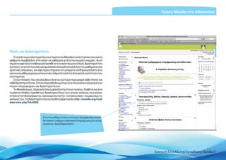 Χρήση Moodle στη διδασκαλία




Πηγές και Δραστηριότητες
   Ένα από τα μεγαλύτερα πλεονεκτήματα του Moodle είναι ότι πρόκειται για ένα
αρθρωτό περιβάλλον, στο οποίο τα μαθήματα χτίζονται κομμάτι-κομμάτι. Αυτό
σημαίνειαφενόςότικάθεφοράπροσθέτετεένααντικείμενο(πηγή,δραστηριότητα
ή μπλοκ), γεγονός που σας προφυλάσσει από μαζικές αλλαγές του μαθήματος και
οριστικές απώλειες, και αφετέρου σημαίνει ότι μπορείτε να δημιουργήσετε ένα
κανονικό μάθημα χρησιμοποιώντας ελάχιστες από τις άπειρες δυνατότητες του
συστήματος.
   Στους πίνακες που ακολουθούν δίνεται σύντομη περιγραφή κάθε πηγής και
κάθε δραστηριότητας. Στη συνέχεια θα δούμε πώς γίνεται η εισαγωγή ορισμένων
πηγών πληροφοριών και δραστηριοτήτων.
   Το Moodle όμως, πέρα από όσα εμφανίζονται στους πίνακες, διαθέτει και ένα
τεράστιο πλήθος πρόσθετων δραστηριοτήτων που μπορεί κάποιος να εγκατα-
στήσει στην πλατφόρμα του, προκειμένου να την «κατασκευάσει» σύμφωνα με τις
ανάγκες του. Τις δραστηριότητες αυτές θα τις βρείτε εδώ: http://moodle.org/mod/
data/view.php?id=6009.




                            Για ένα μάθημα όπως αυτό της επιμόρφωσης εκπαι-
                            δευτικών, υπάρχει απαίτηση ύπαρξης μιας μεγάλης
                            ποικιλίας δραστηριοτήτων




                                                                                  Εισαγωγή ΕΛΛΑΚ στην Εκπαίδευση | Σελίδα 17
 