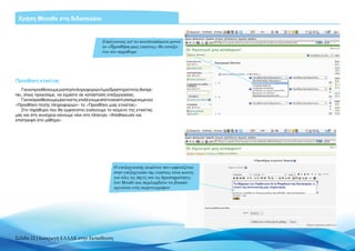 Χρήση Moodle στη διδασκαλία


                                            Επιλέγοντας απ’ το αναπτυσσόμενο μενού
                                            το «Προσθήκη μιας ετικέτας» θα ανοίξει
                                            ένα νέο παράθυρο




Προσθήκη ετικέτας
   Για να προσθέσουμε μία πηγή πληροφοριών ή μία δραστηριότητα, θα πρέ-
πει, όπως προείπαμε, να είμαστε σε κατάσταση επεξεργασίας.
   Γιαναπροσθέσουμεμίαετικέτα,επιλέγουμεαπότοαναπτυσσόμενομενού
«Προσθήκη πηγής πληροφοριών» το «Προσθήκη μιας ετικέτας».
   Στο παράθυρο που θα εμφανιστεί εισάγουμε το κείμενο της ετικέτας
μας και στη συνέχεια κάνουμε κλικ στο πλήκτρο «Αποθήκευση και
επιστροφή στο μάθημα».




                                                  Ο επεξεργαστής κειμένου που εμφανίζεται
                                                  στην επεξεργασία της ετικέτας είναι κοινός
                                                  για όλες τις πηγές και τις δραστηριότητες
                                                  του Moodle και περιλαμβάνει τα βασικά
                                                  εργαλεία ενός κειμενογράφου




Σελίδα 22 | Εισαγωγή ΕΛΛΑΚ στην Εκπαίδευση
 