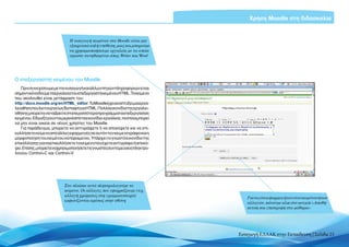 Χρήση Moodle στη διδασκαλία


                              Η εισαγωγή κειμένου στο Moodle είναι μια
                              εξαιρετικά απλή υπόθεση, μιας και μπορούμε
                              να χρησιμοποιήσουμε εργαλεία με τα οποία
                              είμαστε συνηθισμένοι όπως Writer και Word




Ο επεξεργαστής κειμένου του Moodle
   Πριν συνεχίσουμε με την εισαγωγή και άλλων πηγών πληροφοριών είναι
σημαντικόναδούμεταεργαλείατουεπεξεργαστήκειμένουHTML.Τοκείμενο
που ακολουθεί είναι μετάφραση του:
http://docs.moodle.org/en/HTML_editor.ΤοΜoodleέχειαναπτύξειμιαεργα-
λειοθήκη που λειτουργεί ως διεπαφή για HTML. Πολλά εικονίδια της εργαλει-
οθήκης μπορείτε να τα βρείτε στα περισσότερα προγράμματα επεξεργασίας
κειμένου. Εδώ εξηγούνται μερικά από τα εικονίδια-εργαλεία, τα οποία μπορεί
να μην είναι οικεία σε νέους χρήστες του Μoodle.
   Για παράδειγμα, μπορείτε να αντιγράψετε ή να αποκόψετε και να επι-
κολλήσετε κείμενο από άλλες εφαρμογές σε αυτόν τον κειμενογράφο και η
μορφοποίηση του κειμένου να παραμείνει. Υπάρχει το γνωστό εικονίδιο της
επικόλλησης για να επικολλήσετε το κείμενο που έχετε αντιγράψει ή αποκό-
ψει.Επίσης,μπορείτεναχρησιμοποιήσετετιςγνωστέςσυντομεύσειςπληκτρο-
λογίου Control+C και Control+V.




                           Στο πλαίσιο αυτό πληκτρολογούμε το
                           κείμενο. Οι αλλαγές που εφαρμόζουμε (π.χ.
                           αλλαγή χρώματος στη γραμματοσειρά)
                                                                                Για να γίνει εφαρμογή του νέου κειμένου ή των
                           εμφανίζονται αμέσως στην οθόνη
                                                                                αλλαγών, κάνουμε κλικ στο κουμπί «Αποθή-
                                                                                κευση και επιστροφή στο μάθημα»




                                                                             Εισαγωγή ΕΛΛΑΚ στην Εκπαίδευση | Σελίδα 23
 