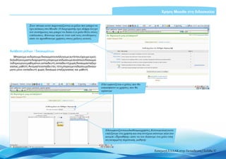 Χρήση Moodle στη διδασκαλία


                Στον πίνακα αυτό παρουσιάζονται οι ρόλοι που μπορεί να
                έχει κάποιος στο Moodle. Ο διαχειριστής έχει πλήρη έλεγχο
                του συστήματος και μπορεί να δώσει ό,τι ρόλο θέλει στους
                υπόλοιπους. Kάνουμε κλικ σε έναν από τους συνδέσμους
                ώστε να προσθέσουμε χρήστες στους ρόλους αυτούς



Ανάθεση ρόλων / δικαιωμάτων
    Μπορούμε να δώσουμε δικαιώματα ανάλογα με αυτά που έχουμε εμείς.
Δηλαδή αν είμαστε διαχειριστές μπορούμε να δώσουμε σε κάποιον δικαιώμα-
τα δημιουργού μαθημάτων, εκπαιδευτή, εκπαιδευτή χωρίς δικαίωμα επεξερ-
γασίας, μαθητή. Αν είμαστε εκπαιδευτές, τότε μπορούμε να δώσουμε δικαιώ-
ματα μόνο εκπαιδευτή χωρίς δικαίωμα επεξεργασίας και μαθητή.




                                                                            Εδώ εμφανίζεται ο ρόλος που θα
                                                                            αποκτήσουν οι χρήστες που θα
                                                                            ορίσουμε




                                                                               Εδώεμφανίζονταιοιδιαθέσιμοιχρήστες.Κάνουμεκλικγιανα
                                                                               επιλέξουμε ένα χρήστη και στη συνέχεια κάνουμε κλικ στο
                                                                               κουμπί «Προσθήκη» ώστε να του δώσουμε ένα ρόλο (στη
                                                                               συγκεκριμένη περίπτωση, μαθητή)



                                                                                                                      Εισαγωγή ΕΛΛΑΚ στην Εκπαίδευση | Σελίδα 37
 